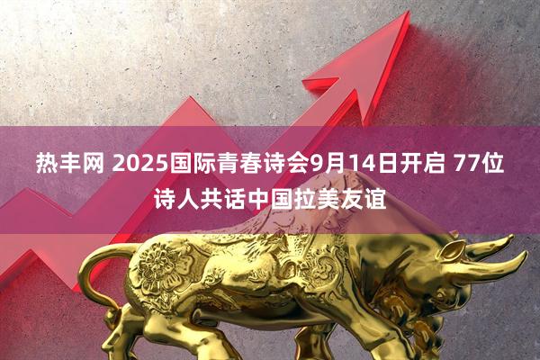 热丰网 2025国际青春诗会9月14日开启 77位诗人共话中国拉美友谊