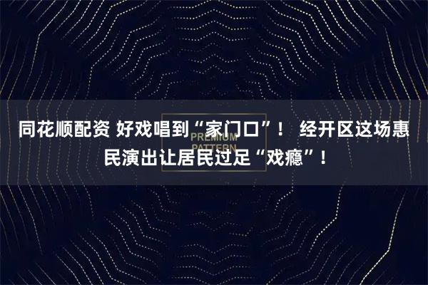 同花顺配资 好戏唱到“家门口”！ 经开区这场惠民演出让居民过足“戏瘾”！