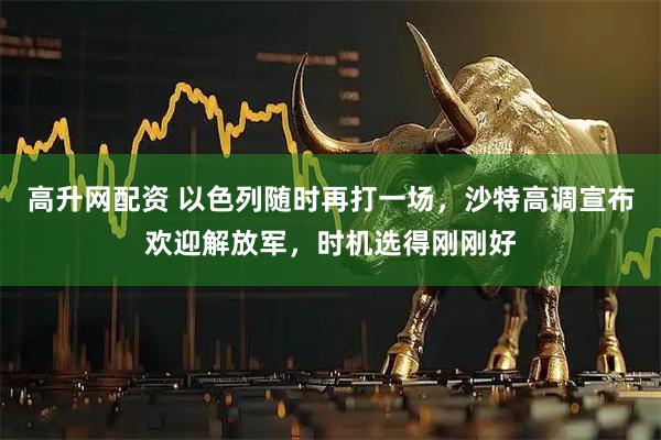 高升网配资 以色列随时再打一场，沙特高调宣布欢迎解放军，时机选得刚刚好