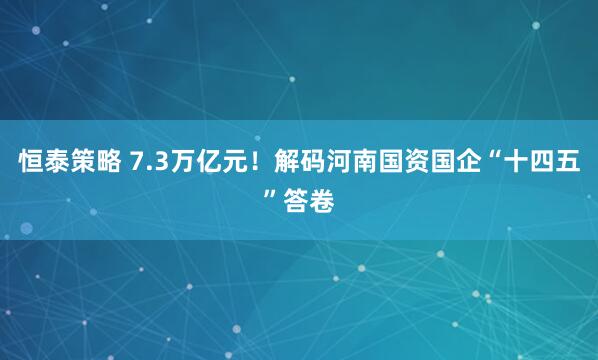 恒泰策略 7.3万亿元！解码河南国资国企“十四五”答卷