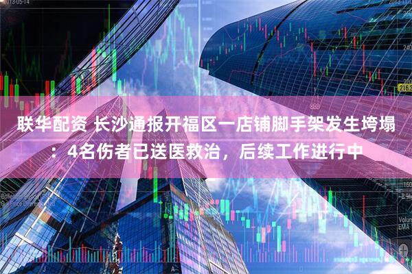 联华配资 长沙通报开福区一店铺脚手架发生垮塌：4名伤者已送医救治，后续工作进行中