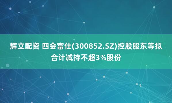 辉立配资 四会富仕(300852.SZ)控股股东等拟合计减持不超3%股份