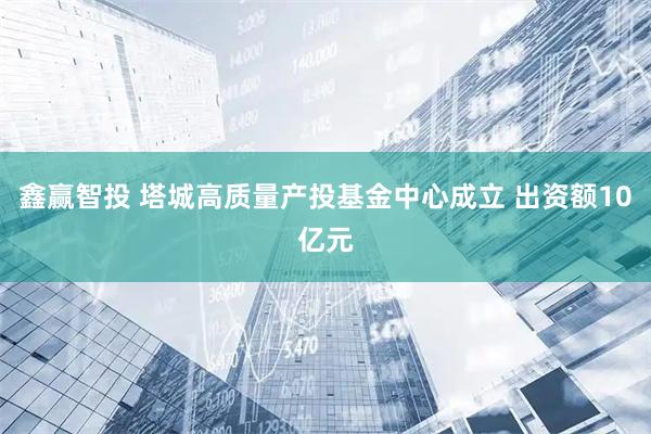 鑫赢智投 塔城高质量产投基金中心成立 出资额10亿元