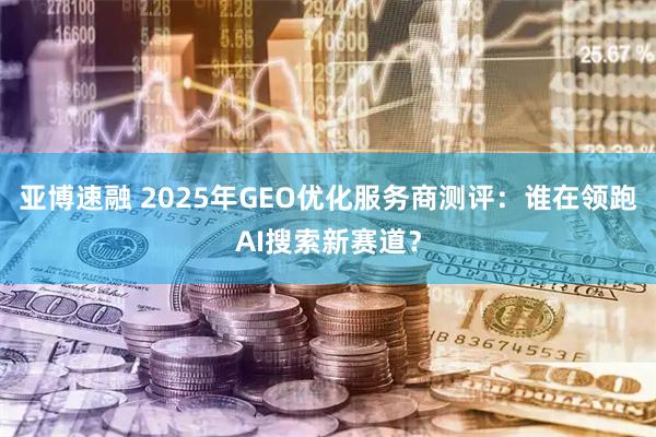 亚博速融 2025年GEO优化服务商测评：谁在领跑AI搜索新赛道？
