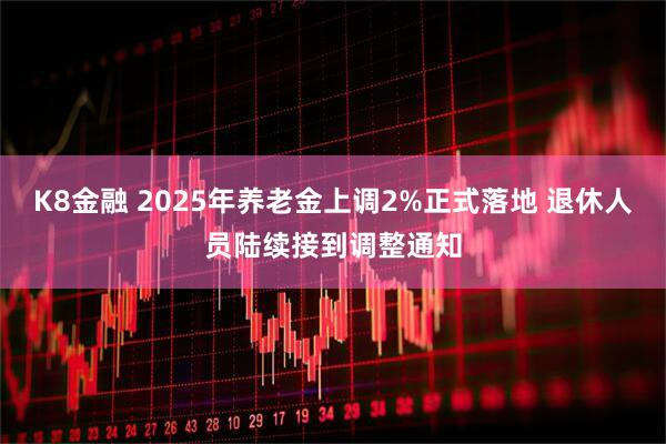 K8金融 2025年养老金上调2%正式落地 退休人员陆续接到调整通知