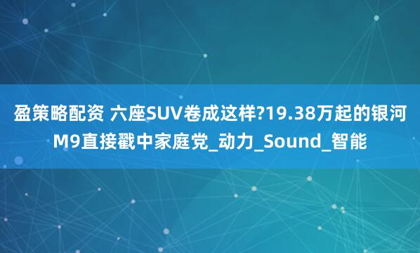 盈策略配资 六座SUV卷成这样?19.38万起的银河M9直接戳中家庭党_动力_Sound_智能